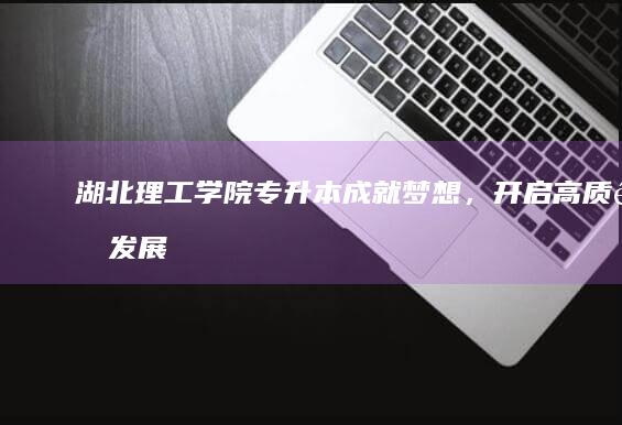 湖北理工学院专升本：成就梦想，开启高质量发展新篇章